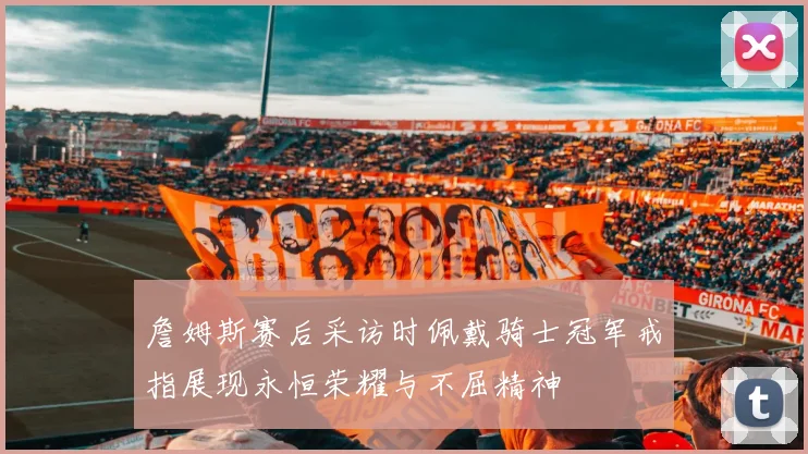 詹姆斯赛后采访时佩戴骑士冠军戒指展现永恒荣耀与不屈精神