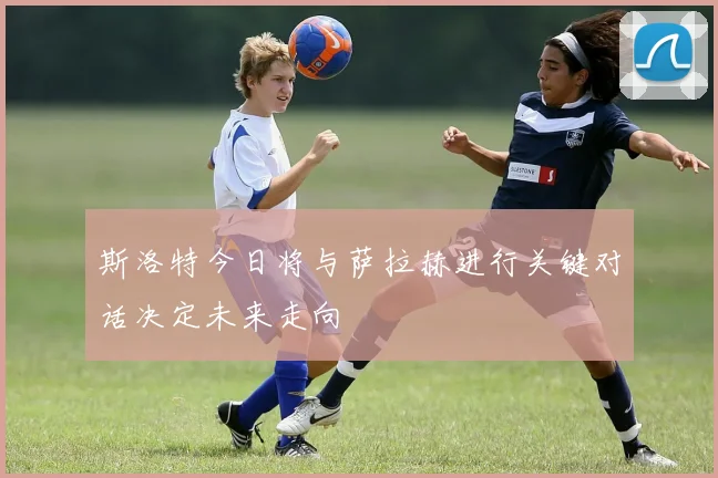 斯洛特今日将与萨拉赫进行关键对话决定未来走向