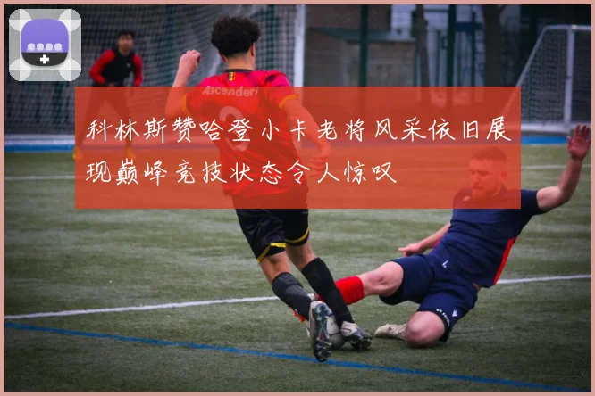 科林斯赞哈登小卡老将风采依旧展现巅峰竞技状态令人惊叹