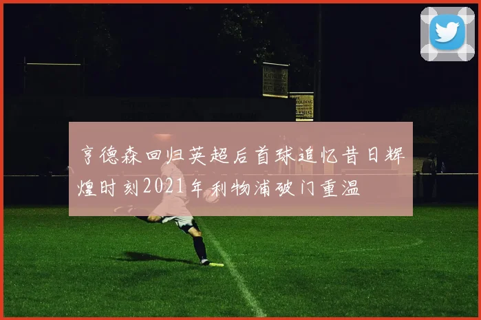 亨德森回归英超后首球追忆昔日辉煌时刻2021年利物浦破门重温
