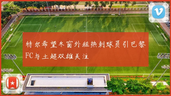 特尔希望冬窗外租热刺球员引巴黎FC与土超双雄关注