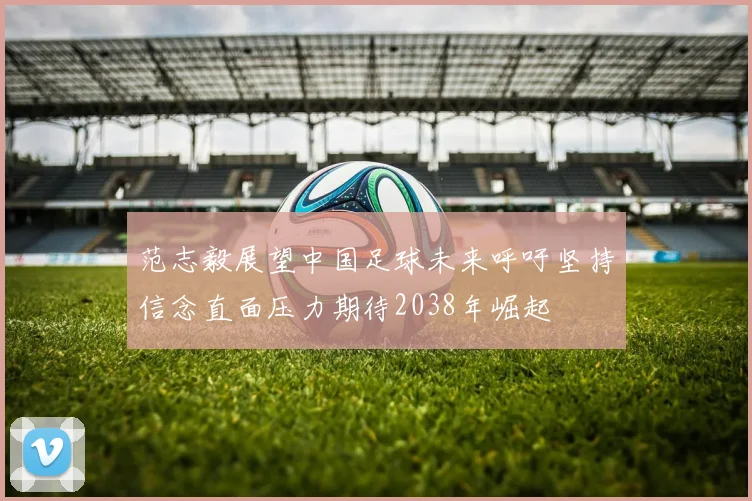 范志毅展望中国足球未来呼吁坚持信念直面压力期待2038年崛起