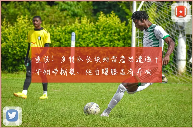 重伤！多特队长埃姆雷詹恐遭遇十字韧带撕裂，他自曝膝盖有异响