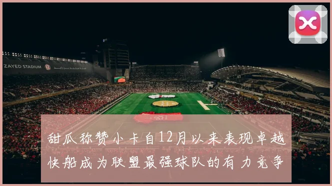 甜瓜称赞小卡自12月以来表现卓越快船成为联盟最强球队的有力竞争者