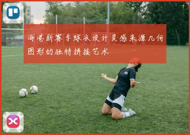 海港新赛季球衣设计灵感来源几何图形的独特拼接艺术