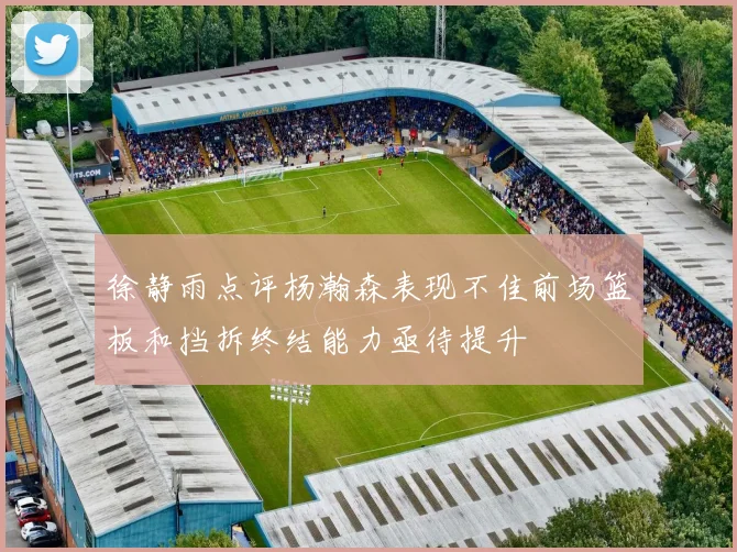 徐静雨点评杨瀚森表现不佳前场篮板和挡拆终结能力亟待提升