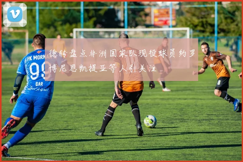 德转盘点非洲国家队现役球员约罗博尼恩凯提亚等人引关注