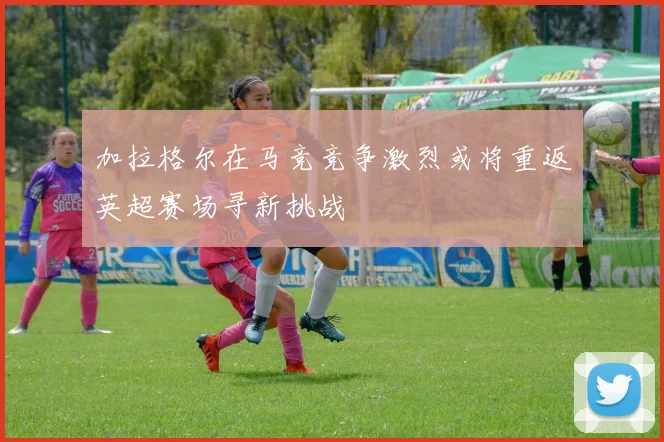 加拉格尔在马竞竞争激烈或将重返英超赛场寻新挑战