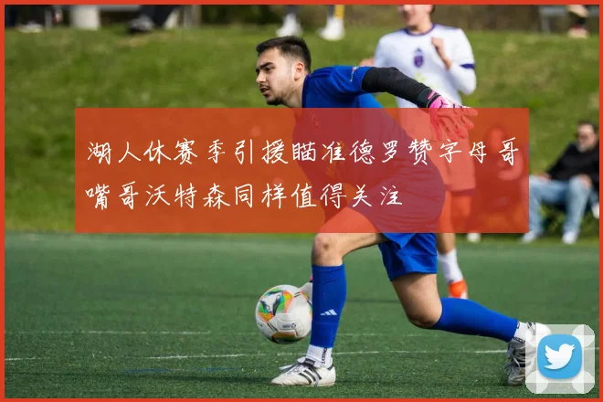 湖人休赛季引援瞄准德罗赞字母哥嘴哥沃特森同样值得关注