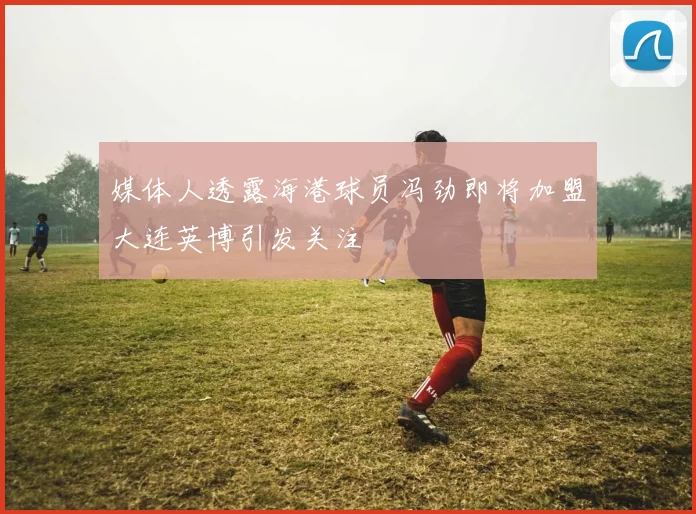 媒体人透露海港球员冯劲即将加盟大连英博引发关注