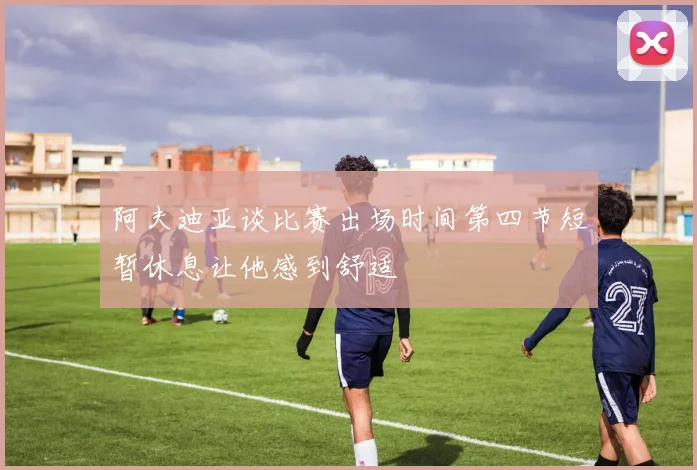 阿夫迪亚谈比赛出场时间第四节短暂休息让他感到舒适