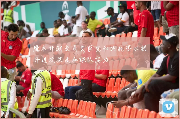 魔术计划交易艾萨克和次轮签以提升进攻深度和球队实力