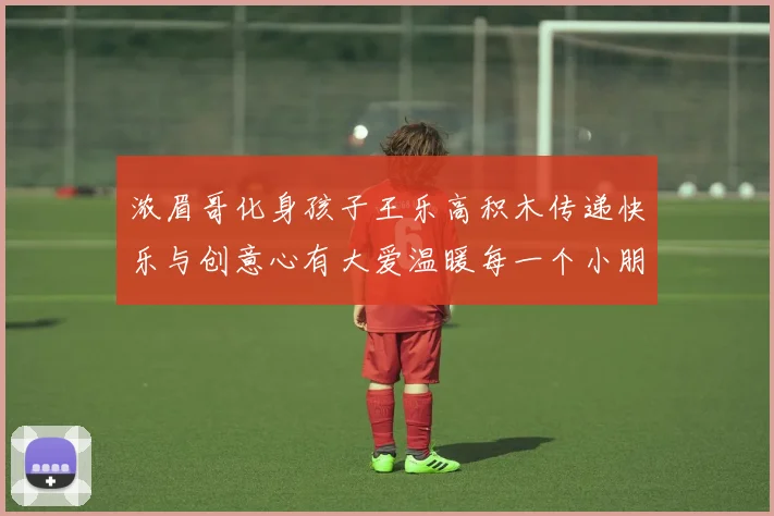 浓眉哥化身孩子王乐高积木传递快乐与创意心有大爱温暖每一个小朋友