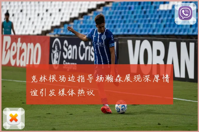 克林根场边指导杨瀚森展现深厚情谊引发媒体热议