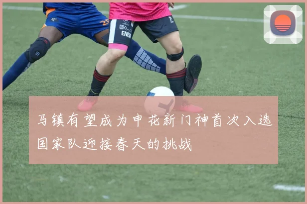 马镇有望成为申花新门神首次入选国家队迎接春天的挑战