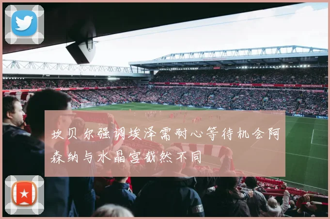 坎贝尔强调埃泽需耐心等待机会阿森纳与水晶宫截然不同