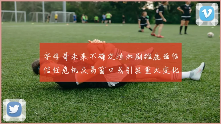 字母哥未来不确定性加剧雄鹿面临信任危机交易窗口或引发重大变化