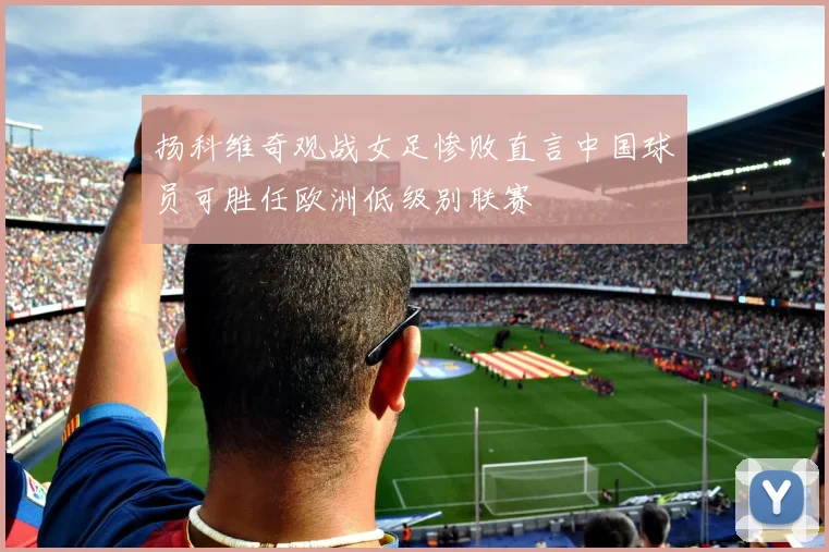 扬科维奇观战女足惨败直言中国球员可胜任欧洲低级别联赛