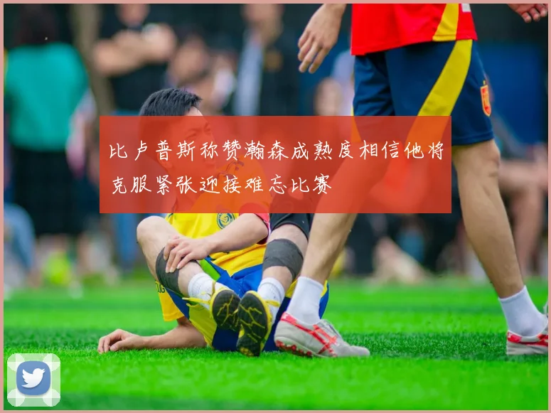 比卢普斯称赞瀚森成熟度相信他将克服紧张迎接难忘比赛