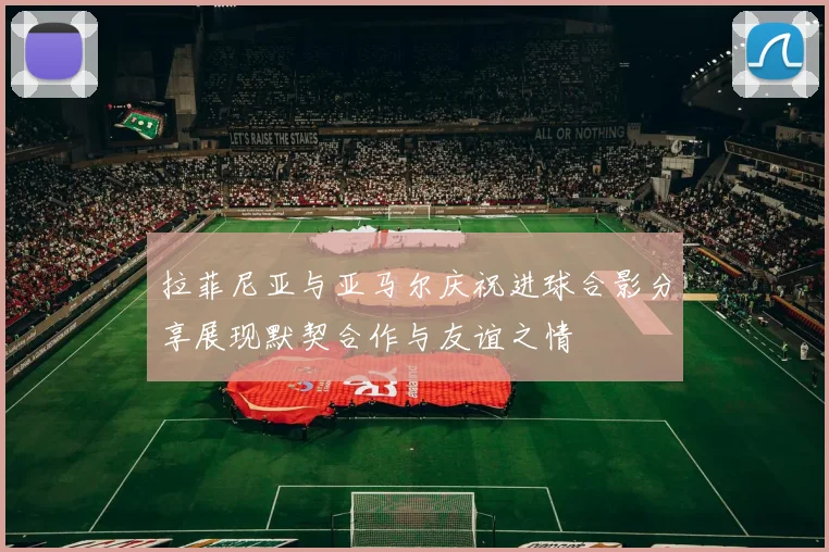 拉菲尼亚与亚马尔庆祝进球合影分享展现默契合作与友谊之情