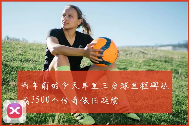 两年前的今天库里三分球里程碑达成3500个传奇依旧延续