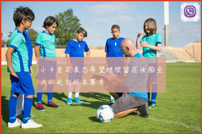 小卡坚定表态希望继续留在快船全力以赴打好本赛季