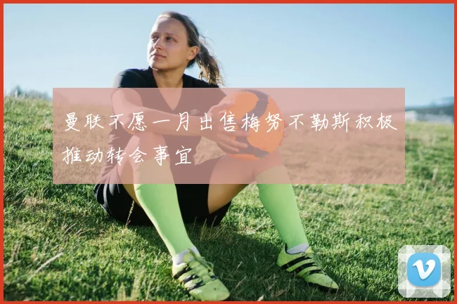 曼联不愿一月出售梅努不勒斯积极推动转会事宜