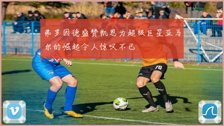 弗罗因德盛赞凯恩为超级巨星亚马尔的崛起令人惊叹不已