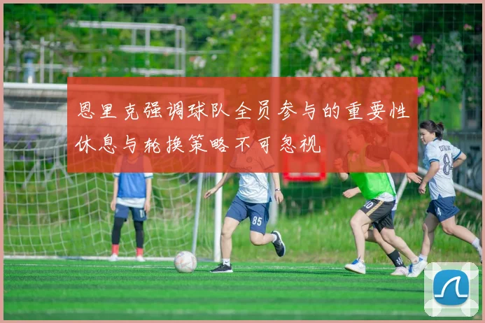 恩里克强调球队全员参与的重要性休息与轮换策略不可忽视