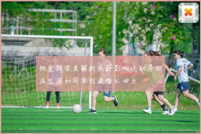 帕金斯深度解析底薪影响运动员职业生涯如同单行道难以回头
