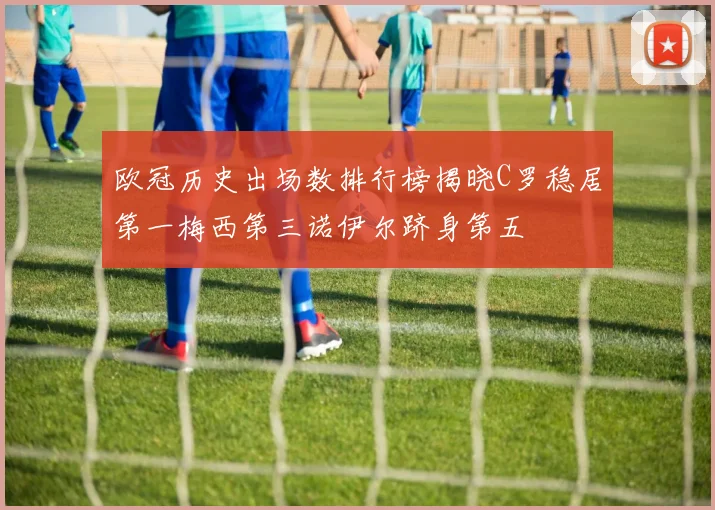 欧冠历史出场数排行榜揭晓C罗稳居第一梅西第三诺伊尔跻身第五