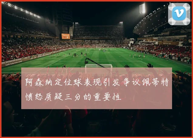 阿森纳定位球表现引发争议佩蒂特愤怒质疑三分的重要性