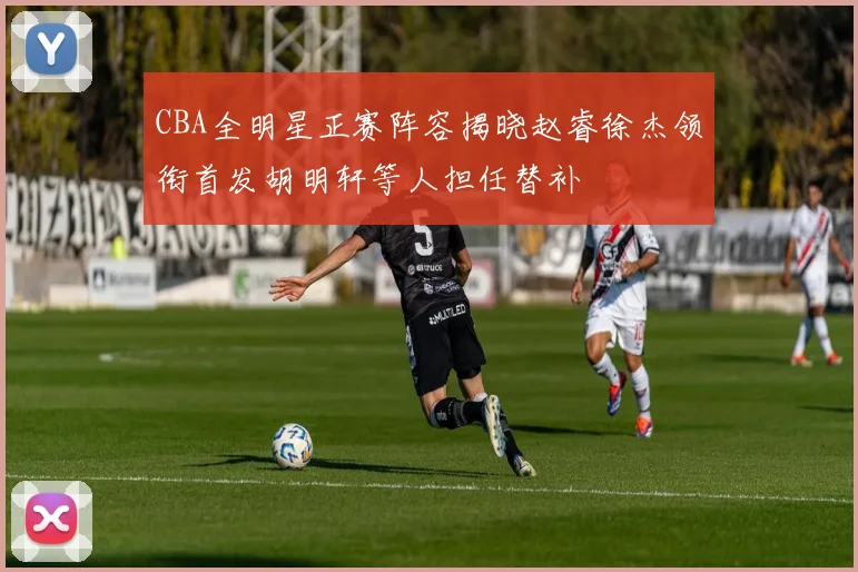 CBA全明星正赛阵容揭晓赵睿徐杰领衔首发胡明轩等人担任替补