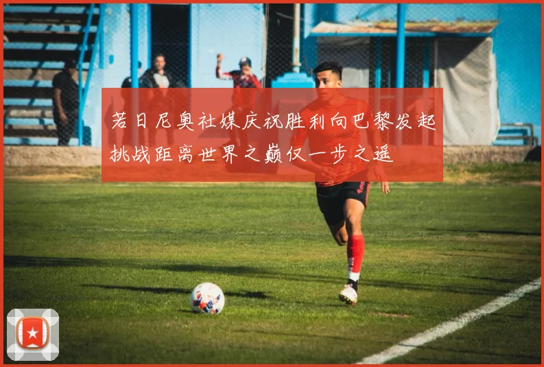 若日尼奥社媒庆祝胜利向巴黎发起挑战距离世界之巅仅一步之遥