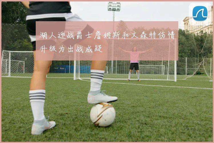湖人迎战爵士詹姆斯和文森特伤情升级为出战成疑
