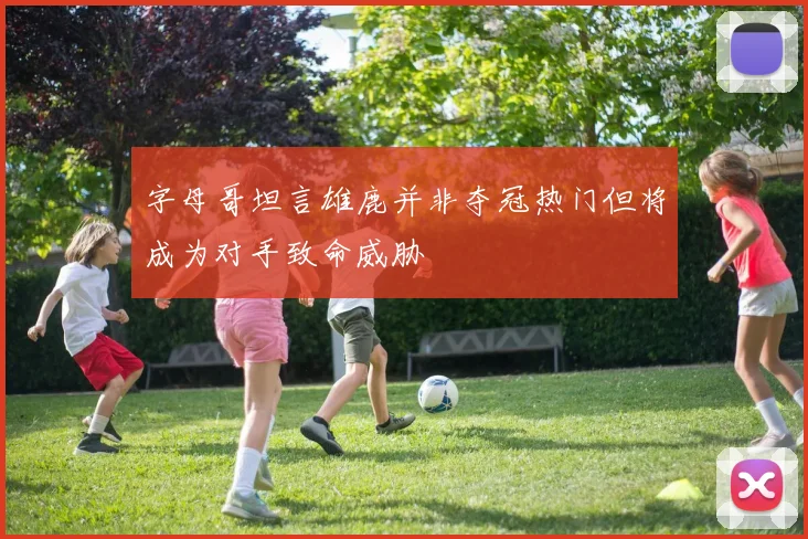 字母哥坦言雄鹿并非夺冠热门但将成为对手致命威胁