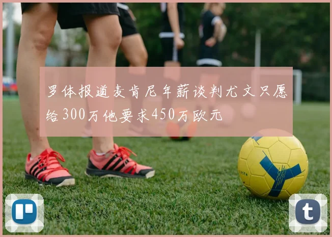 罗体报道麦肯尼年薪谈判尤文只愿给300万他要求450万欧元