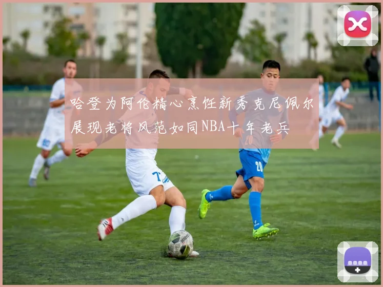 哈登为阿伦精心烹饪新秀克尼佩尔展现老将风范如同NBA十年老兵