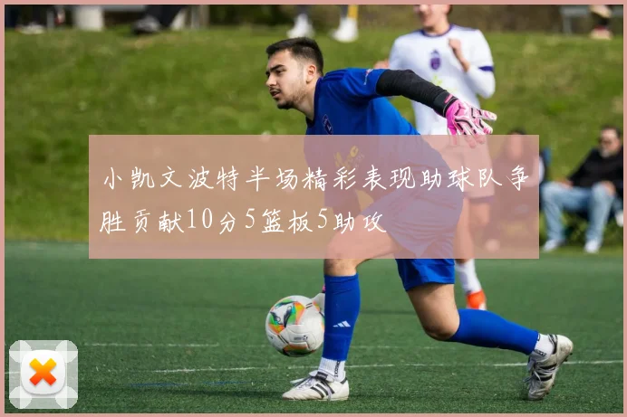 小凯文波特半场精彩表现助球队争胜贡献10分5篮板5助攻