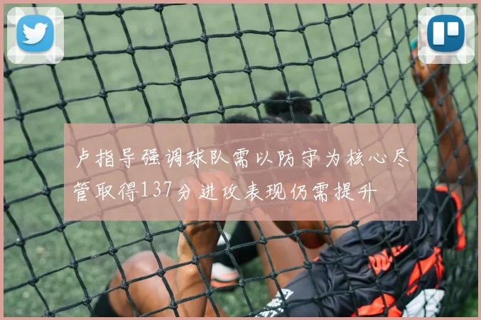 卢指导强调球队需以防守为核心尽管取得137分进攻表现仍需提升