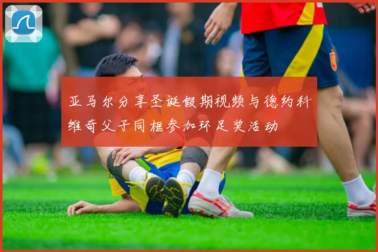 亚马尔分享圣诞假期视频与德约科维奇父子同框参加环足奖活动