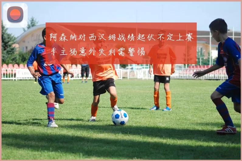 阿森纳对西汉姆战绩起伏不定上赛季主场意外失利需警惕