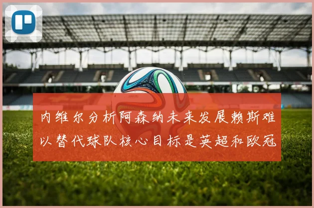 内维尔分析阿森纳未来发展赖斯难以替代球队核心目标是英超和欧冠