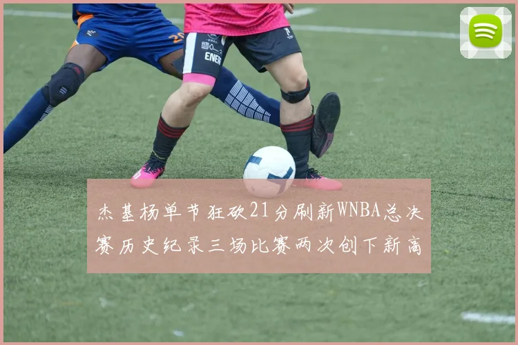 杰基杨单节狂砍21分刷新WNBA总决赛历史纪录三场比赛两次创下新高