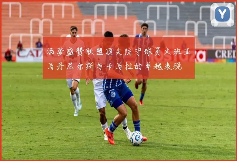 汤爹盛赞联盟顶尖防守球员文班亚马丹尼尔斯与卡马拉的卓越表现