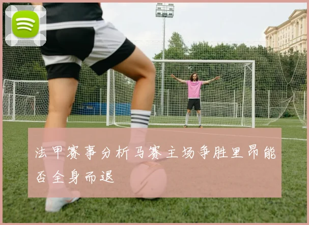 法甲赛事分析马赛主场争胜里昂能否全身而退